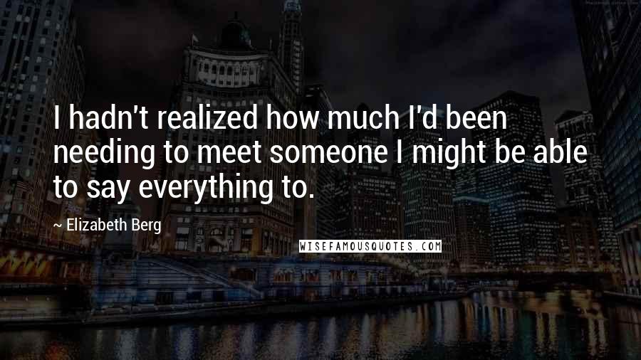 Elizabeth Berg Quotes: I hadn't realized how much I'd been needing to meet someone I might be able to say everything to.