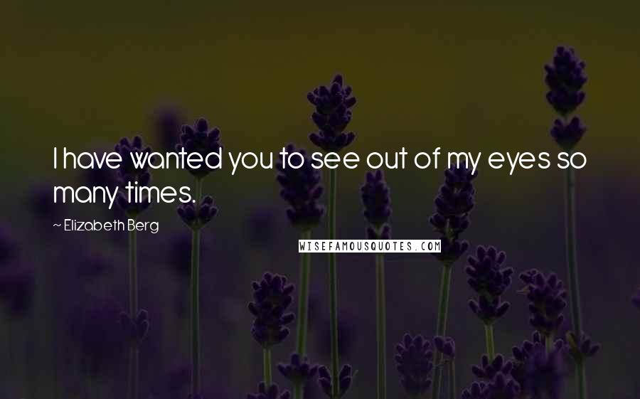 Elizabeth Berg Quotes: I have wanted you to see out of my eyes so many times.