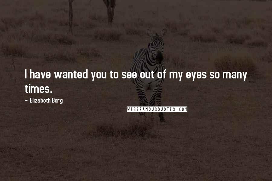 Elizabeth Berg Quotes: I have wanted you to see out of my eyes so many times.