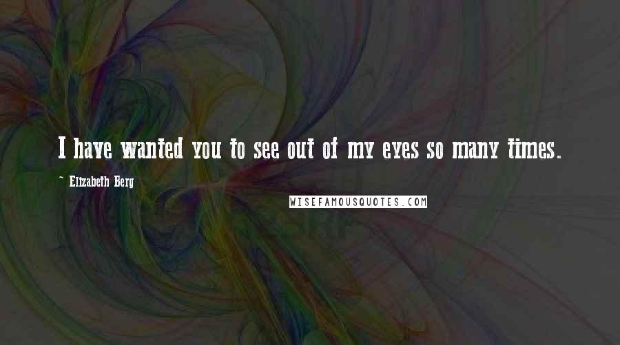 Elizabeth Berg Quotes: I have wanted you to see out of my eyes so many times.