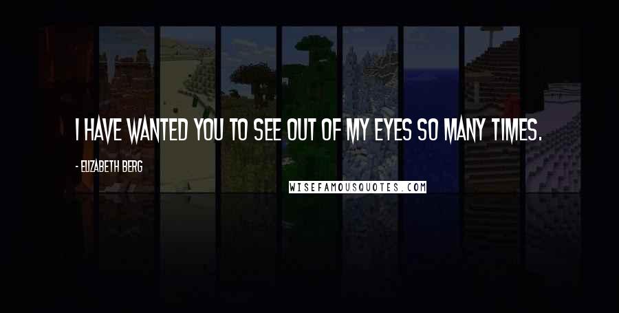 Elizabeth Berg Quotes: I have wanted you to see out of my eyes so many times.