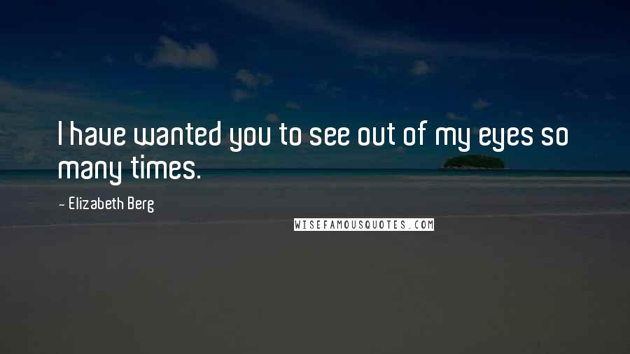 Elizabeth Berg Quotes: I have wanted you to see out of my eyes so many times.