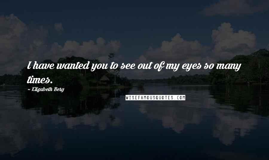 Elizabeth Berg Quotes: I have wanted you to see out of my eyes so many times.