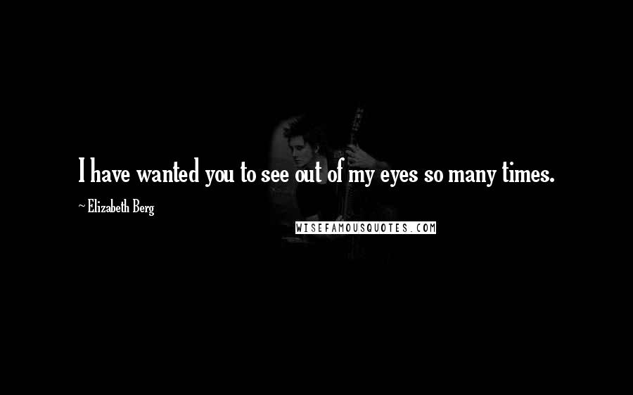 Elizabeth Berg Quotes: I have wanted you to see out of my eyes so many times.