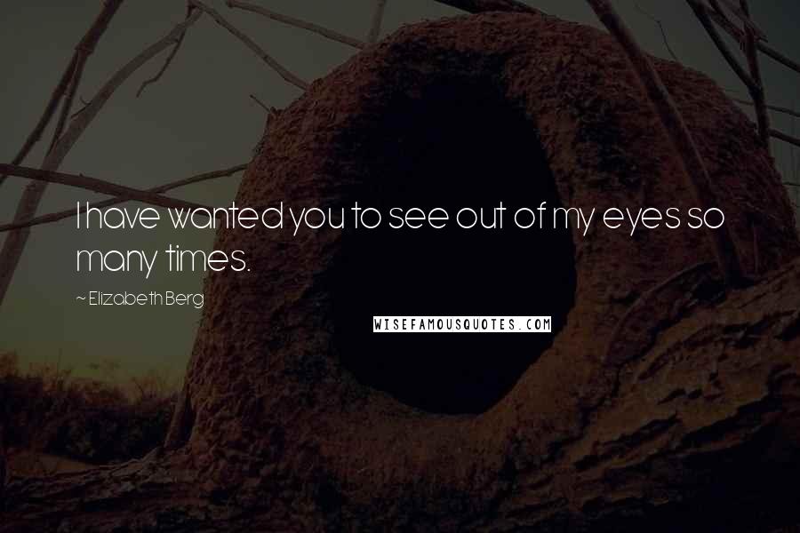 Elizabeth Berg Quotes: I have wanted you to see out of my eyes so many times.