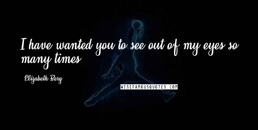 Elizabeth Berg Quotes: I have wanted you to see out of my eyes so many times.