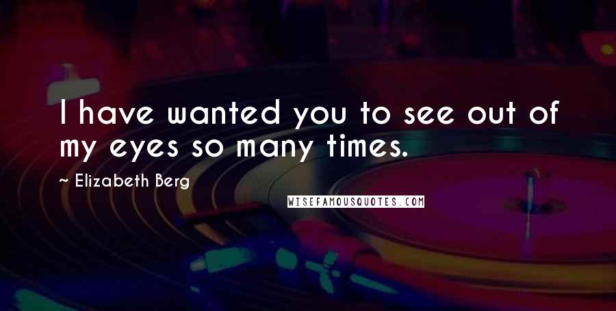 Elizabeth Berg Quotes: I have wanted you to see out of my eyes so many times.