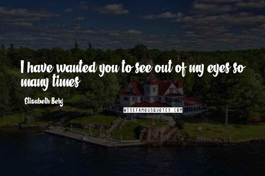 Elizabeth Berg Quotes: I have wanted you to see out of my eyes so many times.