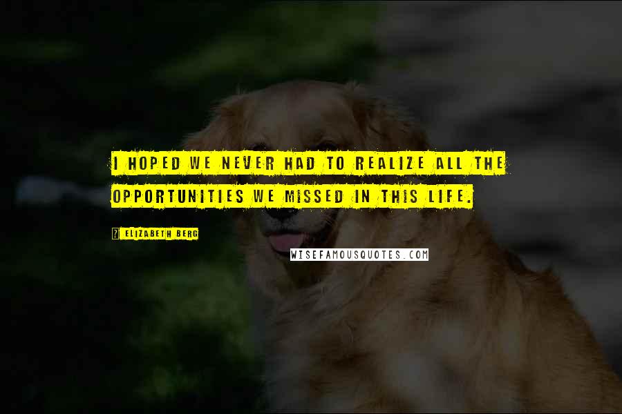 Elizabeth Berg Quotes: I hoped we never had to realize all the opportunities we missed in this life.