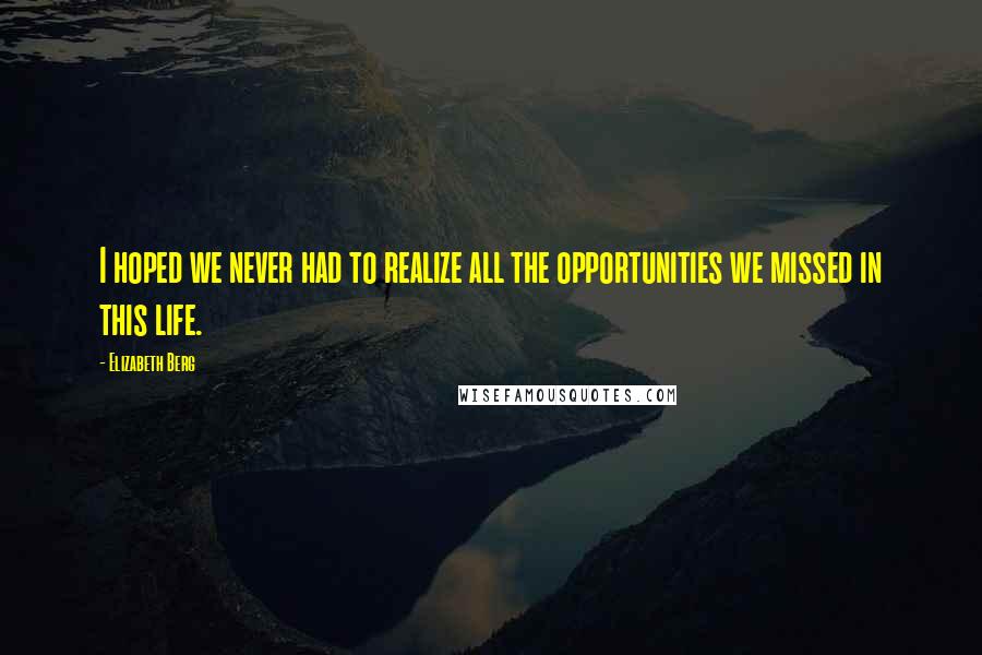 Elizabeth Berg Quotes: I hoped we never had to realize all the opportunities we missed in this life.