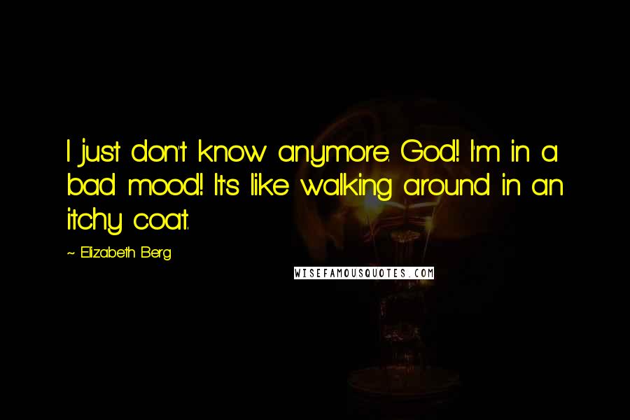 Elizabeth Berg Quotes: I just don't know anymore. God! I'm in a bad mood! It's like walking around in an itchy coat.