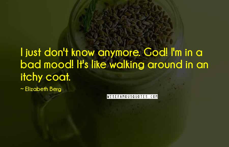 Elizabeth Berg Quotes: I just don't know anymore. God! I'm in a bad mood! It's like walking around in an itchy coat.