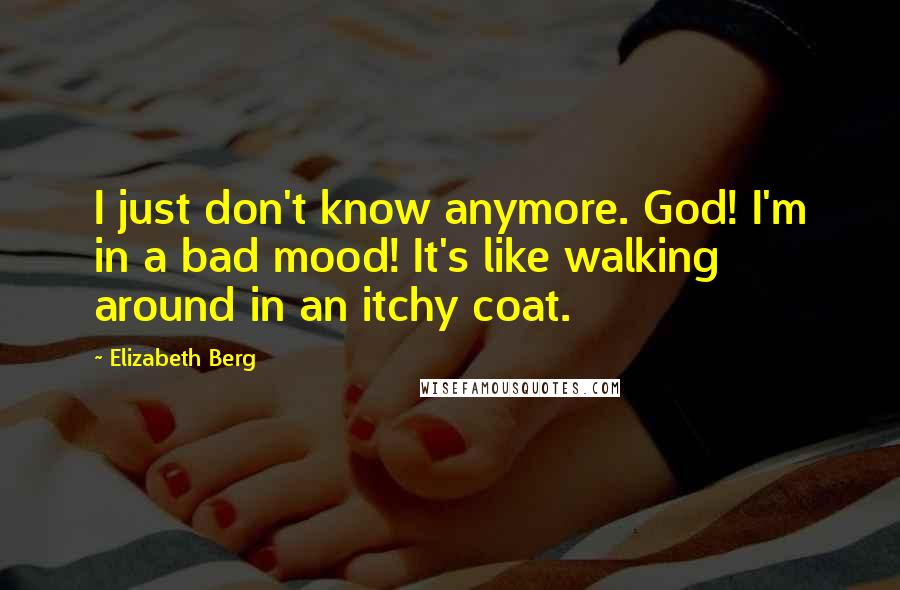 Elizabeth Berg Quotes: I just don't know anymore. God! I'm in a bad mood! It's like walking around in an itchy coat.