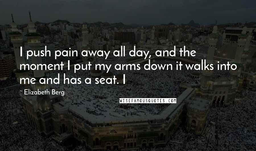 Elizabeth Berg Quotes: I push pain away all day, and the moment I put my arms down it walks into me and has a seat. I