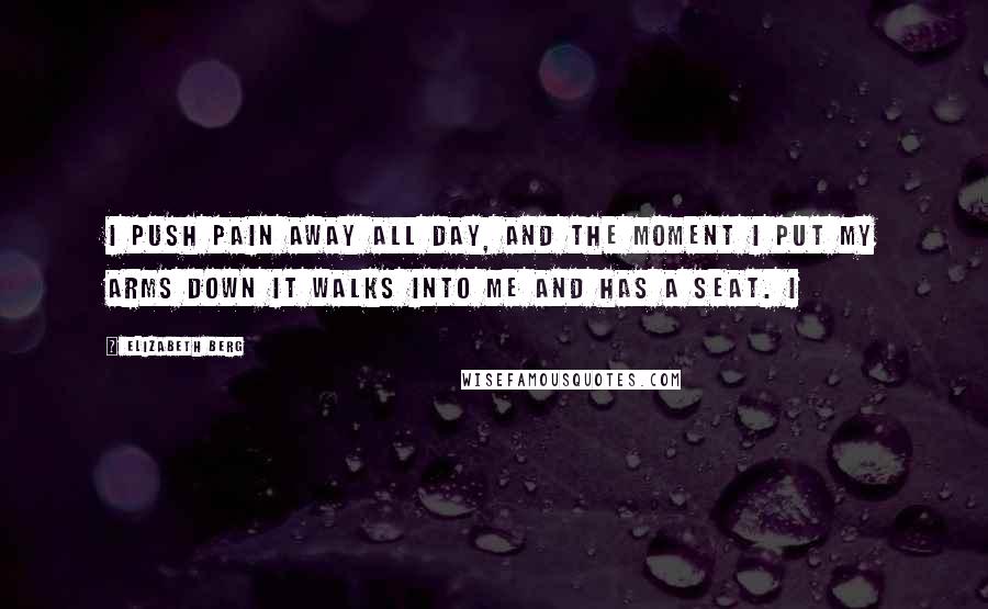 Elizabeth Berg Quotes: I push pain away all day, and the moment I put my arms down it walks into me and has a seat. I