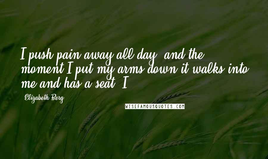 Elizabeth Berg Quotes: I push pain away all day, and the moment I put my arms down it walks into me and has a seat. I