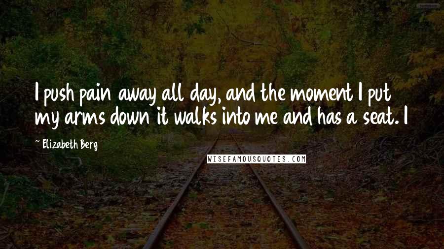 Elizabeth Berg Quotes: I push pain away all day, and the moment I put my arms down it walks into me and has a seat. I