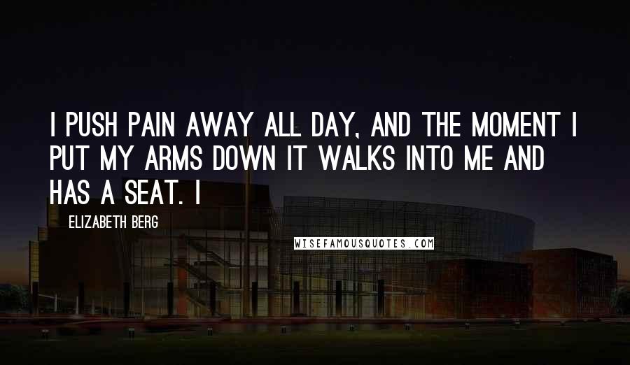 Elizabeth Berg Quotes: I push pain away all day, and the moment I put my arms down it walks into me and has a seat. I