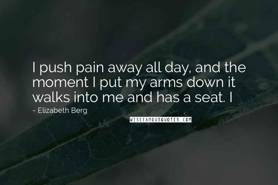 Elizabeth Berg Quotes: I push pain away all day, and the moment I put my arms down it walks into me and has a seat. I