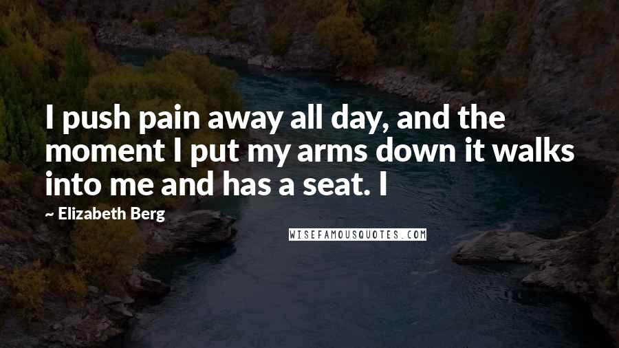 Elizabeth Berg Quotes: I push pain away all day, and the moment I put my arms down it walks into me and has a seat. I