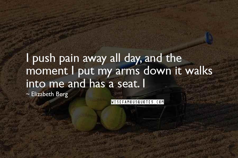 Elizabeth Berg Quotes: I push pain away all day, and the moment I put my arms down it walks into me and has a seat. I