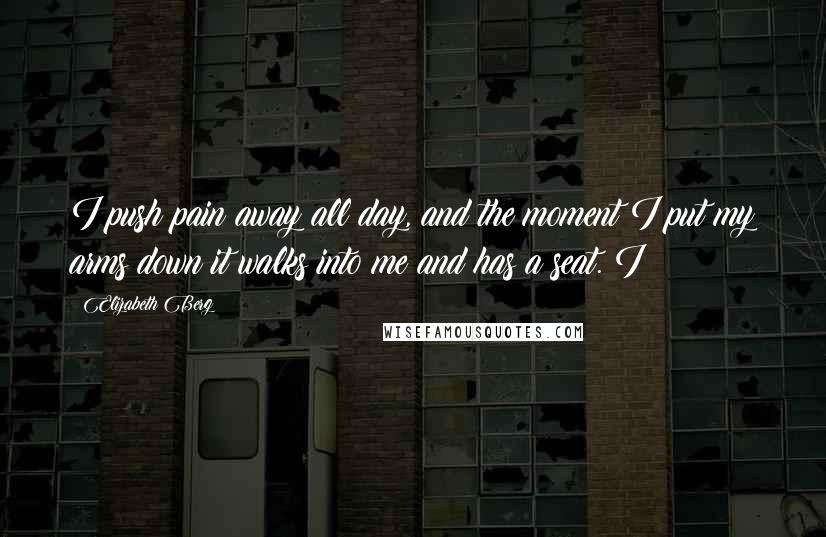 Elizabeth Berg Quotes: I push pain away all day, and the moment I put my arms down it walks into me and has a seat. I