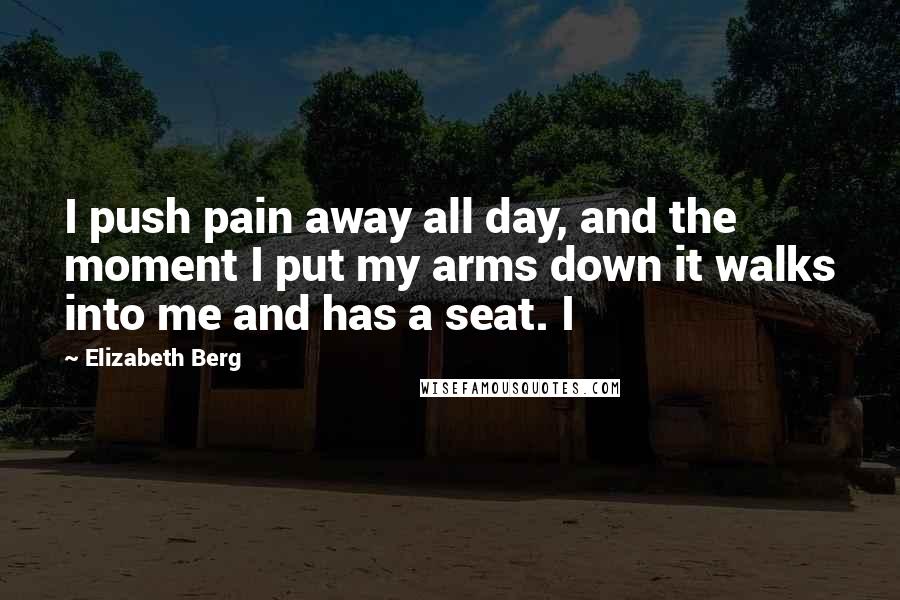 Elizabeth Berg Quotes: I push pain away all day, and the moment I put my arms down it walks into me and has a seat. I