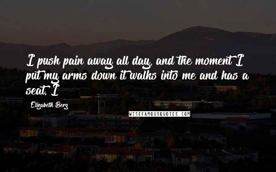 Elizabeth Berg Quotes: I push pain away all day, and the moment I put my arms down it walks into me and has a seat. I