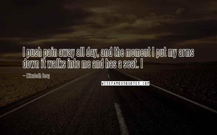 Elizabeth Berg Quotes: I push pain away all day, and the moment I put my arms down it walks into me and has a seat. I