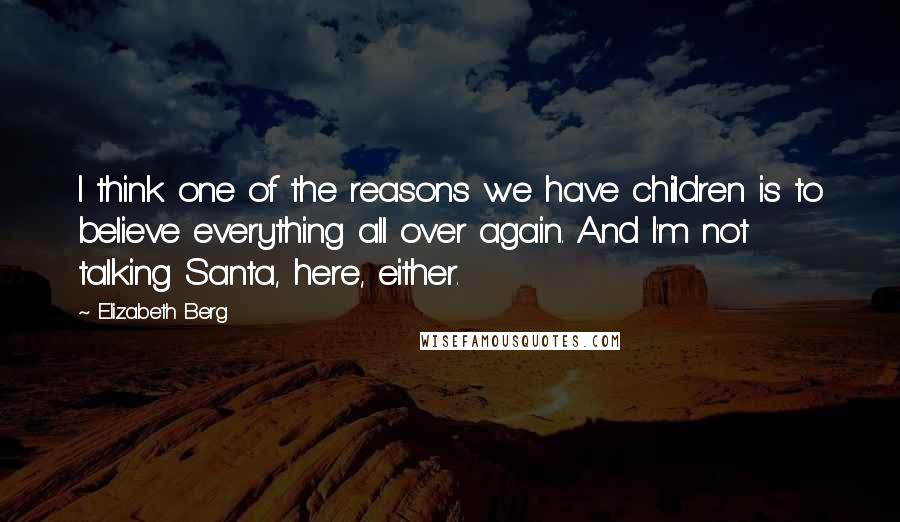 Elizabeth Berg Quotes: I think one of the reasons we have children is to believe everything all over again. And I'm not talking Santa, here, either.