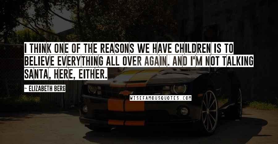 Elizabeth Berg Quotes: I think one of the reasons we have children is to believe everything all over again. And I'm not talking Santa, here, either.