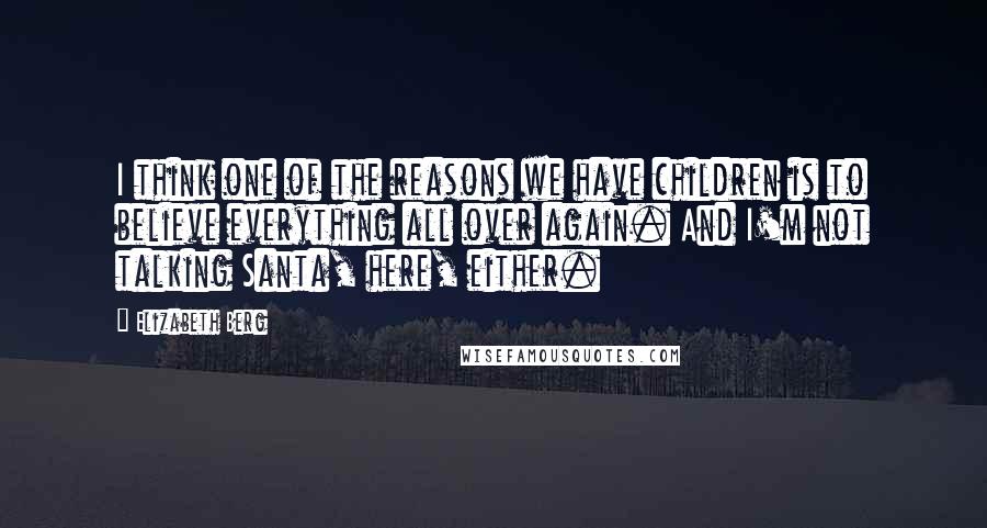 Elizabeth Berg Quotes: I think one of the reasons we have children is to believe everything all over again. And I'm not talking Santa, here, either.