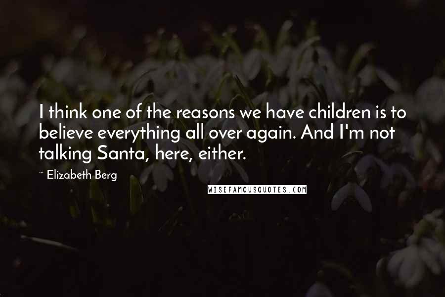 Elizabeth Berg Quotes: I think one of the reasons we have children is to believe everything all over again. And I'm not talking Santa, here, either.