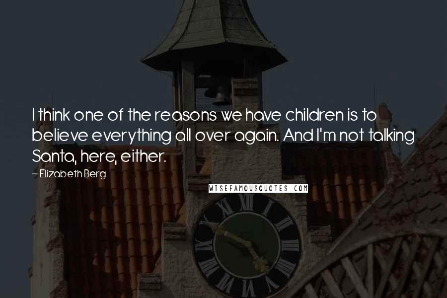 Elizabeth Berg Quotes: I think one of the reasons we have children is to believe everything all over again. And I'm not talking Santa, here, either.