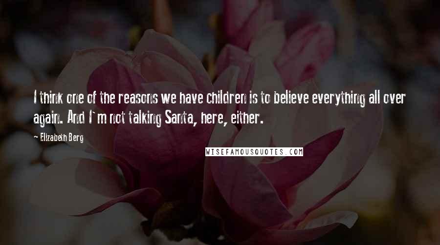 Elizabeth Berg Quotes: I think one of the reasons we have children is to believe everything all over again. And I'm not talking Santa, here, either.