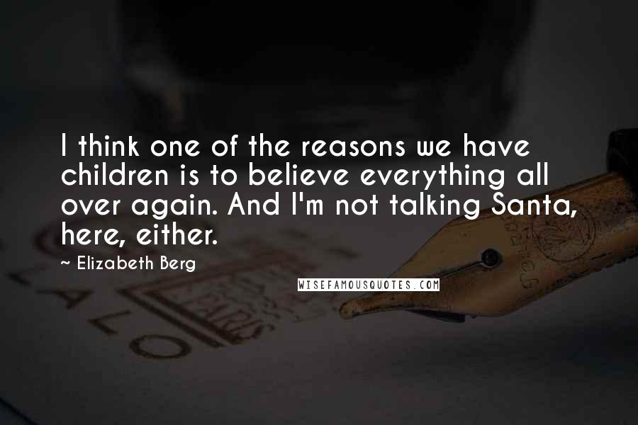 Elizabeth Berg Quotes: I think one of the reasons we have children is to believe everything all over again. And I'm not talking Santa, here, either.