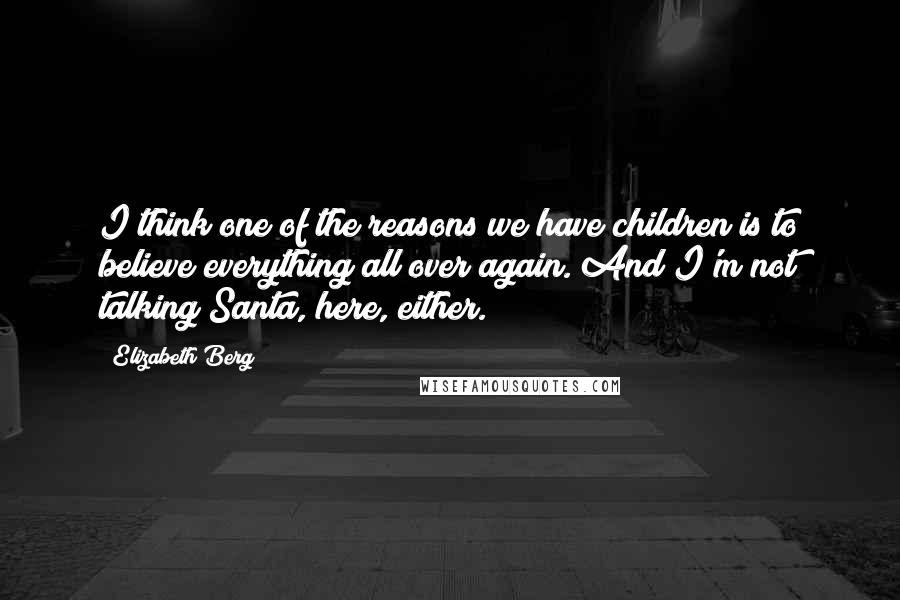 Elizabeth Berg Quotes: I think one of the reasons we have children is to believe everything all over again. And I'm not talking Santa, here, either.