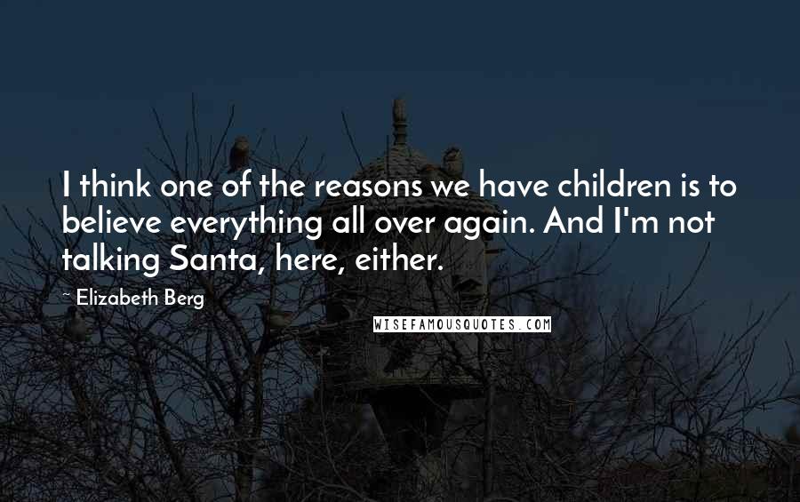 Elizabeth Berg Quotes: I think one of the reasons we have children is to believe everything all over again. And I'm not talking Santa, here, either.