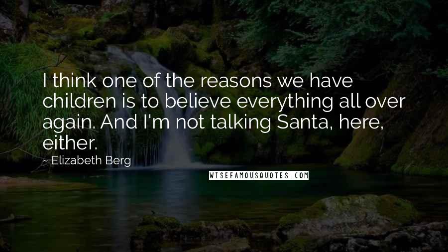 Elizabeth Berg Quotes: I think one of the reasons we have children is to believe everything all over again. And I'm not talking Santa, here, either.