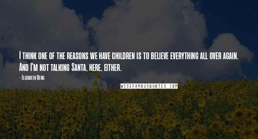 Elizabeth Berg Quotes: I think one of the reasons we have children is to believe everything all over again. And I'm not talking Santa, here, either.