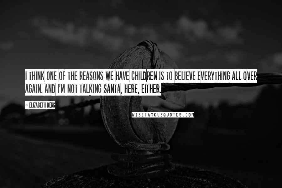 Elizabeth Berg Quotes: I think one of the reasons we have children is to believe everything all over again. And I'm not talking Santa, here, either.