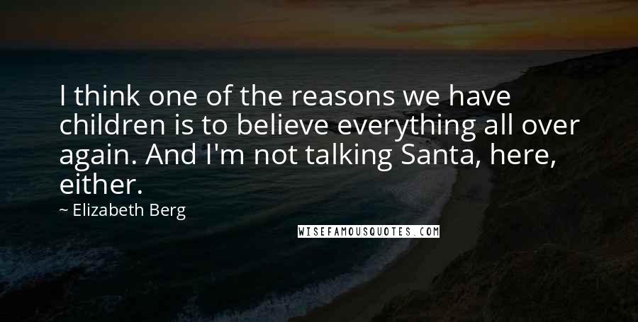 Elizabeth Berg Quotes: I think one of the reasons we have children is to believe everything all over again. And I'm not talking Santa, here, either.