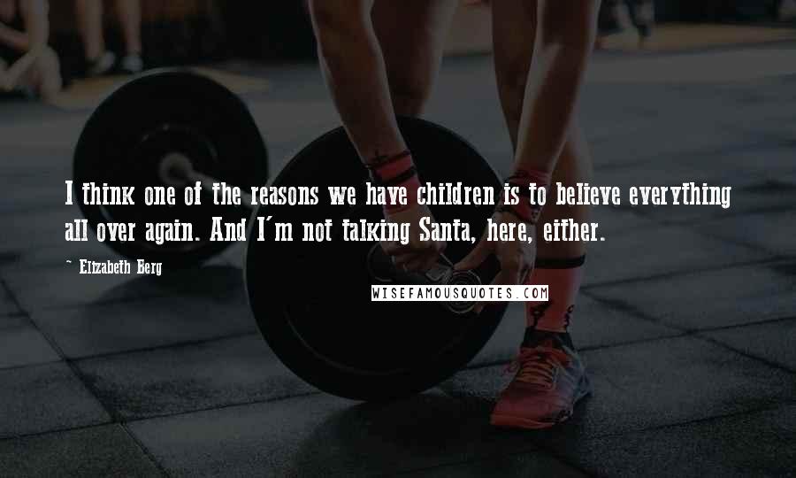 Elizabeth Berg Quotes: I think one of the reasons we have children is to believe everything all over again. And I'm not talking Santa, here, either.