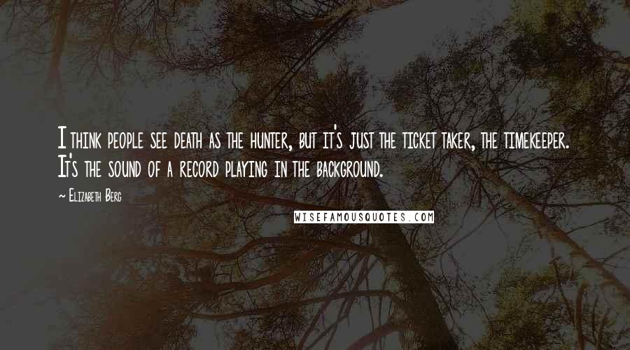 Elizabeth Berg Quotes: I think people see death as the hunter, but it's just the ticket taker, the timekeeper. It's the sound of a record playing in the background.