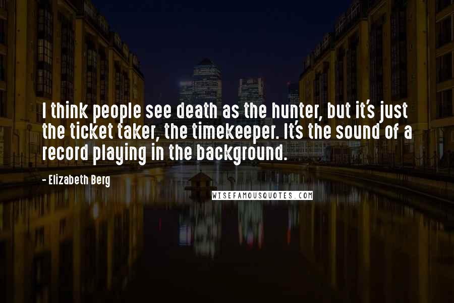 Elizabeth Berg Quotes: I think people see death as the hunter, but it's just the ticket taker, the timekeeper. It's the sound of a record playing in the background.