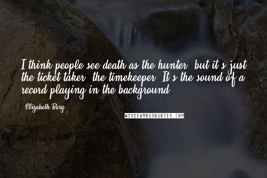 Elizabeth Berg Quotes: I think people see death as the hunter, but it's just the ticket taker, the timekeeper. It's the sound of a record playing in the background.