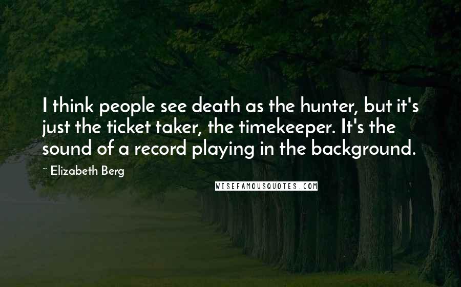 Elizabeth Berg Quotes: I think people see death as the hunter, but it's just the ticket taker, the timekeeper. It's the sound of a record playing in the background.