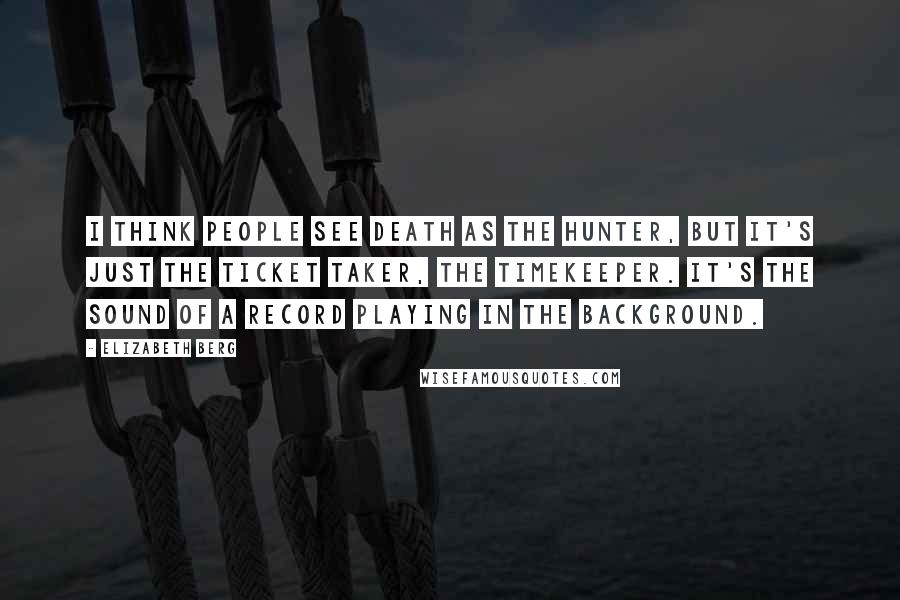 Elizabeth Berg Quotes: I think people see death as the hunter, but it's just the ticket taker, the timekeeper. It's the sound of a record playing in the background.