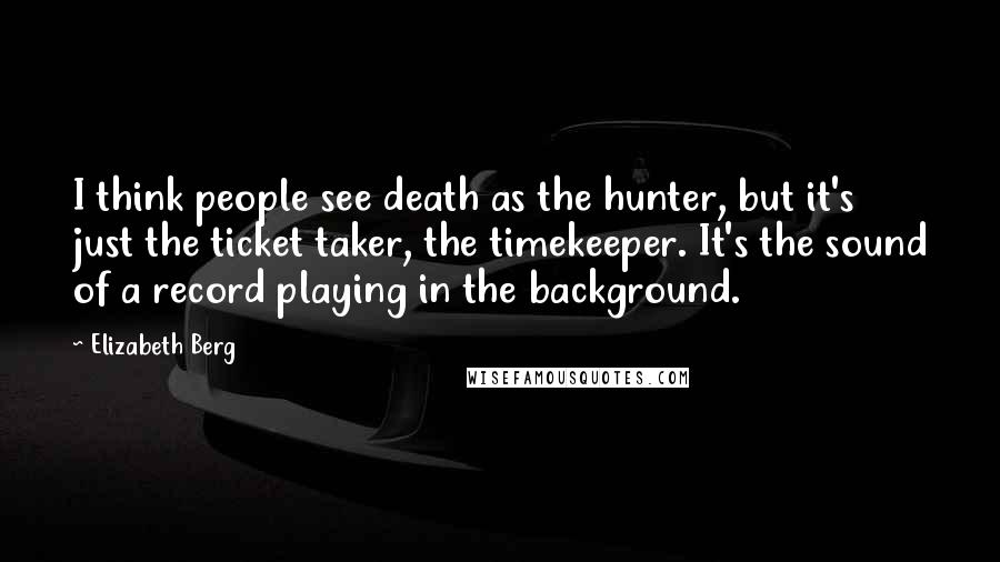 Elizabeth Berg Quotes: I think people see death as the hunter, but it's just the ticket taker, the timekeeper. It's the sound of a record playing in the background.