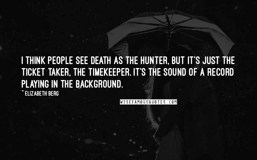 Elizabeth Berg Quotes: I think people see death as the hunter, but it's just the ticket taker, the timekeeper. It's the sound of a record playing in the background.